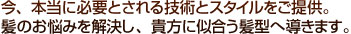 今、本当に必要とされる技術とスタイルをご提供。髪のお悩みを解決し、貴方に似合う髪形へ導きます。